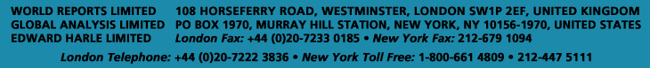 WORLD REPORTS LIMITED - GLOBAL ANALYSIS LIMITED - EDWARD HARLE LIMTIED - 108 HORSEFERRY ROAD, WESTMINSTER, LONDON SW1P 2EF, UK. - PO BOX 1970, MURRAY HILL STATION, NEW YORK, NY 10156-1970, USA. - London Fax: +44 (0)20 7222 3836 - New York Fax: 212-679 1094